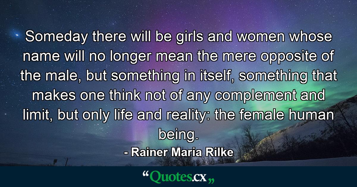 Someday there will be girls and women whose name will no longer mean the mere opposite of the male, but something in itself, something that makes one think not of any complement and limit, but only life and reality: the female human being. - Quote by Rainer Maria Rilke