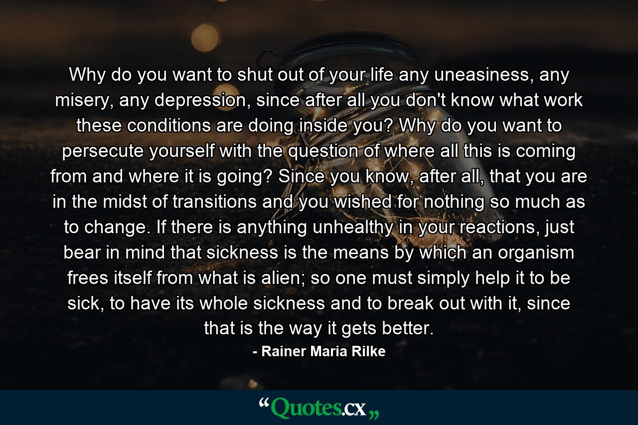 Why do you want to shut out of your life any uneasiness, any misery, any depression, since after all you don't know what work these conditions are doing inside you? Why do you want to persecute yourself with the question of where all this is coming from and where it is going? Since you know, after all, that you are in the midst of transitions and you wished for nothing so much as to change. If there is anything unhealthy in your reactions, just bear in mind that sickness is the means by which an organism frees itself from what is alien; so one must simply help it to be sick, to have its whole sickness and to break out with it, since that is the way it gets better. - Quote by Rainer Maria Rilke