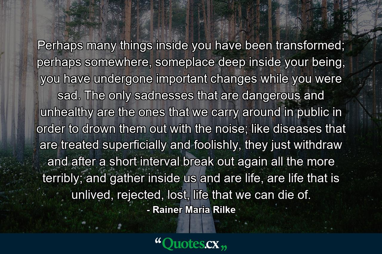 Perhaps many things inside you have been transformed; perhaps somewhere, someplace deep inside your being, you have undergone important changes while you were sad. The only sadnesses that are dangerous and unhealthy are the ones that we carry around in public in order to drown them out with the noise; like diseases that are treated superficially and foolishly, they just withdraw and after a short interval break out again all the more terribly; and gather inside us and are life, are life that is unlived, rejected, lost, life that we can die of. - Quote by Rainer Maria Rilke