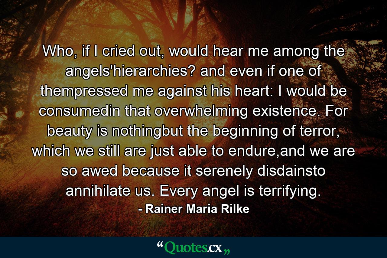 Who, if I cried out, would hear me among the angels'hierarchies? and even if one of thempressed me against his heart: I would be consumedin that overwhelming existence. For beauty is nothingbut the beginning of terror, which we still are just able to endure,and we are so awed because it serenely disdainsto annihilate us. Every angel is terrifying. - Quote by Rainer Maria Rilke