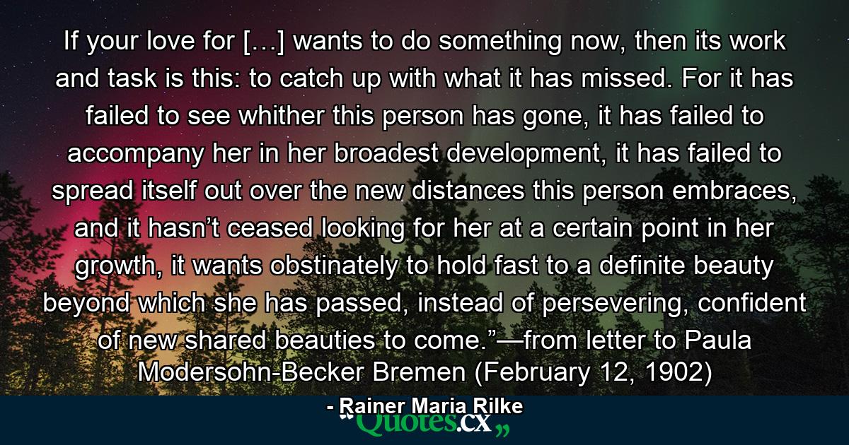 If your love for […] wants to do something now, then its work and task is this: to catch up with what it has missed. For it has failed to see whither this person has gone, it has failed to accompany her in her broadest development, it has failed to spread itself out over the new distances this person embraces, and it hasn’t ceased looking for her at a certain point in her growth, it wants obstinately to hold fast to a definite beauty beyond which she has passed, instead of persevering, confident of new shared beauties to come.”—from letter to Paula Modersohn-Becker Bremen (February 12, 1902) - Quote by Rainer Maria Rilke