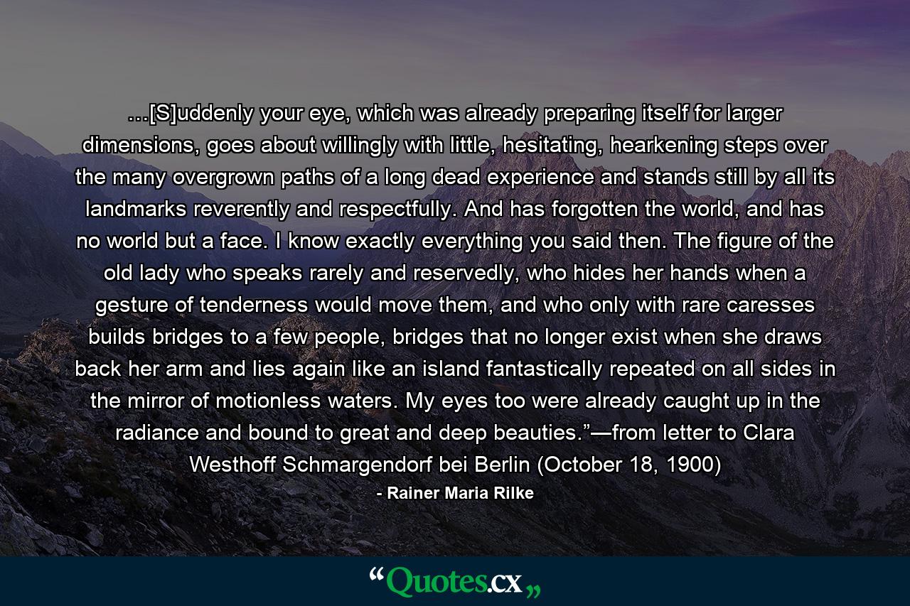 …[S]uddenly your eye, which was already preparing itself for larger dimensions, goes about willingly with little, hesitating, hearkening steps over the many overgrown paths of a long dead experience and stands still by all its landmarks reverently and respectfully. And has forgotten the world, and has no world but a face. I know exactly everything you said then. The figure of the old lady who speaks rarely and reservedly, who hides her hands when a gesture of tenderness would move them, and who only with rare caresses builds bridges to a few people, bridges that no longer exist when she draws back her arm and lies again like an island fantastically repeated on all sides in the mirror of motionless waters. My eyes too were already caught up in the radiance and bound to great and deep beauties.”―from letter to Clara Westhoff Schmargendorf bei Berlin (October 18, 1900) - Quote by Rainer Maria Rilke