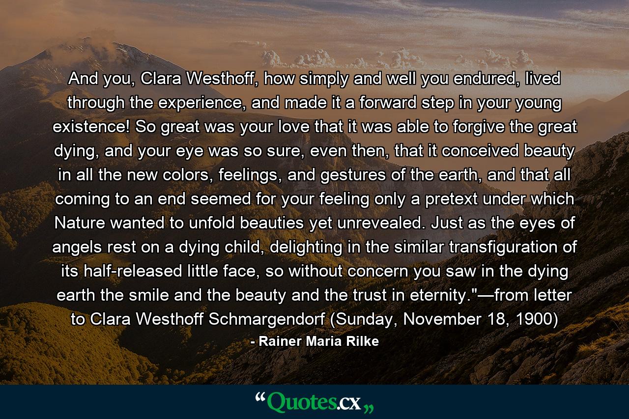 And you, Clara Westhoff, how simply and well you endured, lived through the experience, and made it a forward step in your young existence! So great was your love that it was able to forgive the great dying, and your eye was so sure, even then, that it conceived beauty in all the new colors, feelings, and gestures of the earth, and that all coming to an end seemed for your feeling only a pretext under which Nature wanted to unfold beauties yet unrevealed. Just as the eyes of angels rest on a dying child, delighting in the similar transfiguration of its half-released little face, so without concern you saw in the dying earth the smile and the beauty and the trust in eternity.