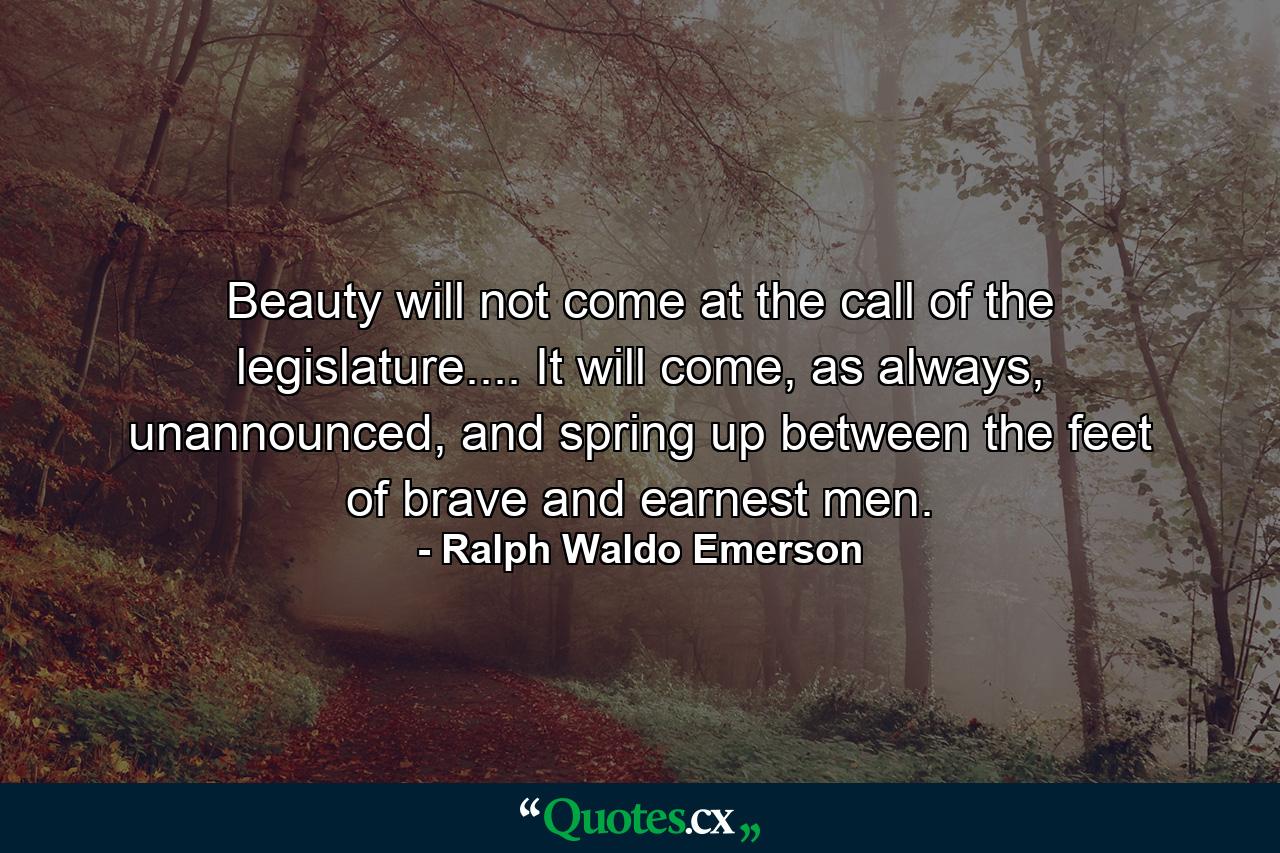 Beauty will not come at the call of the legislature.... It will come, as always, unannounced, and spring up between the feet of brave and earnest men. - Quote by Ralph Waldo Emerson