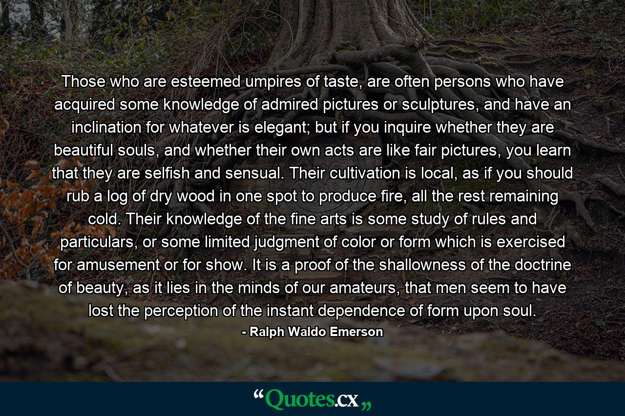 Those who are esteemed umpires of taste, are often persons who have acquired some knowledge of admired pictures or sculptures, and have an inclination for whatever is elegant; but if you inquire whether they are beautiful souls, and whether their own acts are like fair pictures, you learn that they are selfish and sensual. Their cultivation is local, as if you should rub a log of dry wood in one spot to produce fire, all the rest remaining cold. Their knowledge of the fine arts is some study of rules and particulars, or some limited judgment of color or form which is exercised for amusement or for show. It is a proof of the shallowness of the doctrine of beauty, as it lies in the minds of our amateurs, that men seem to have lost the perception of the instant dependence of form upon soul. - Quote by Ralph Waldo Emerson