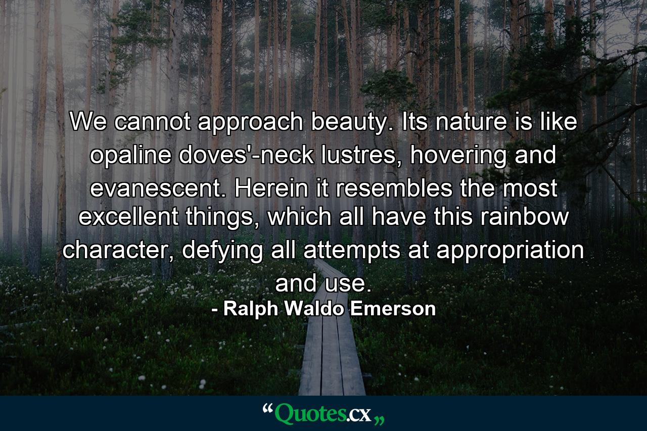 We cannot approach beauty. Its nature is like opaline doves'-neck lustres, hovering and evanescent. Herein it resembles the most excellent things, which all have this rainbow character, defying all attempts at appropriation and use. - Quote by Ralph Waldo Emerson