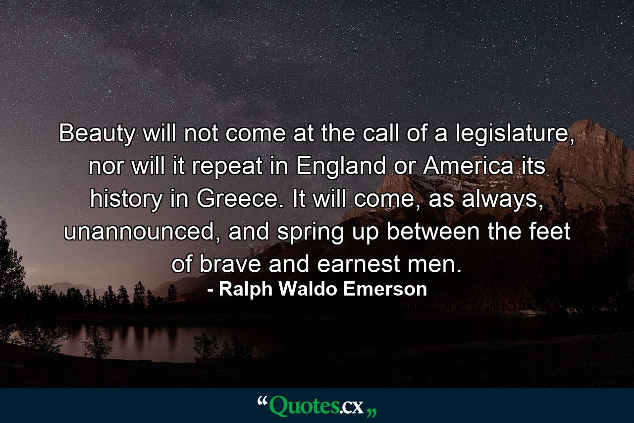 Beauty will not come at the call of a legislature, nor will it repeat in England or America its history in Greece. It will come, as always, unannounced, and spring up between the feet of brave and earnest men. - Quote by Ralph Waldo Emerson