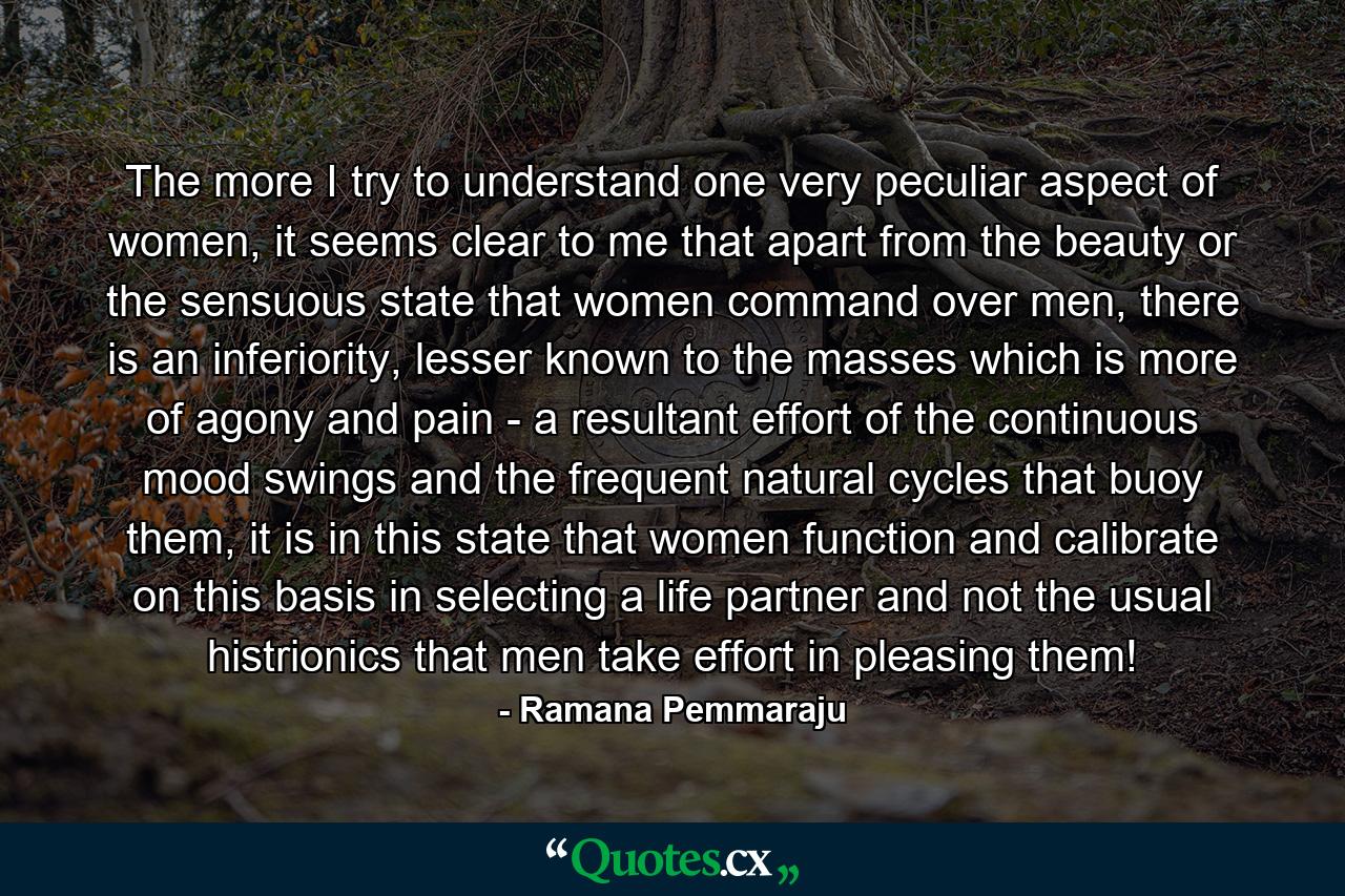 The more I try to understand one very peculiar aspect of women, it seems clear to me that apart from the beauty or the sensuous state that women command over men, there is an inferiority, lesser known to the masses which is more of agony and pain - a resultant effort of the continuous mood swings and the frequent natural cycles that buoy them, it is in this state that women function and calibrate on this basis in selecting a life partner and not the usual histrionics that men take effort in pleasing them! - Quote by Ramana Pemmaraju