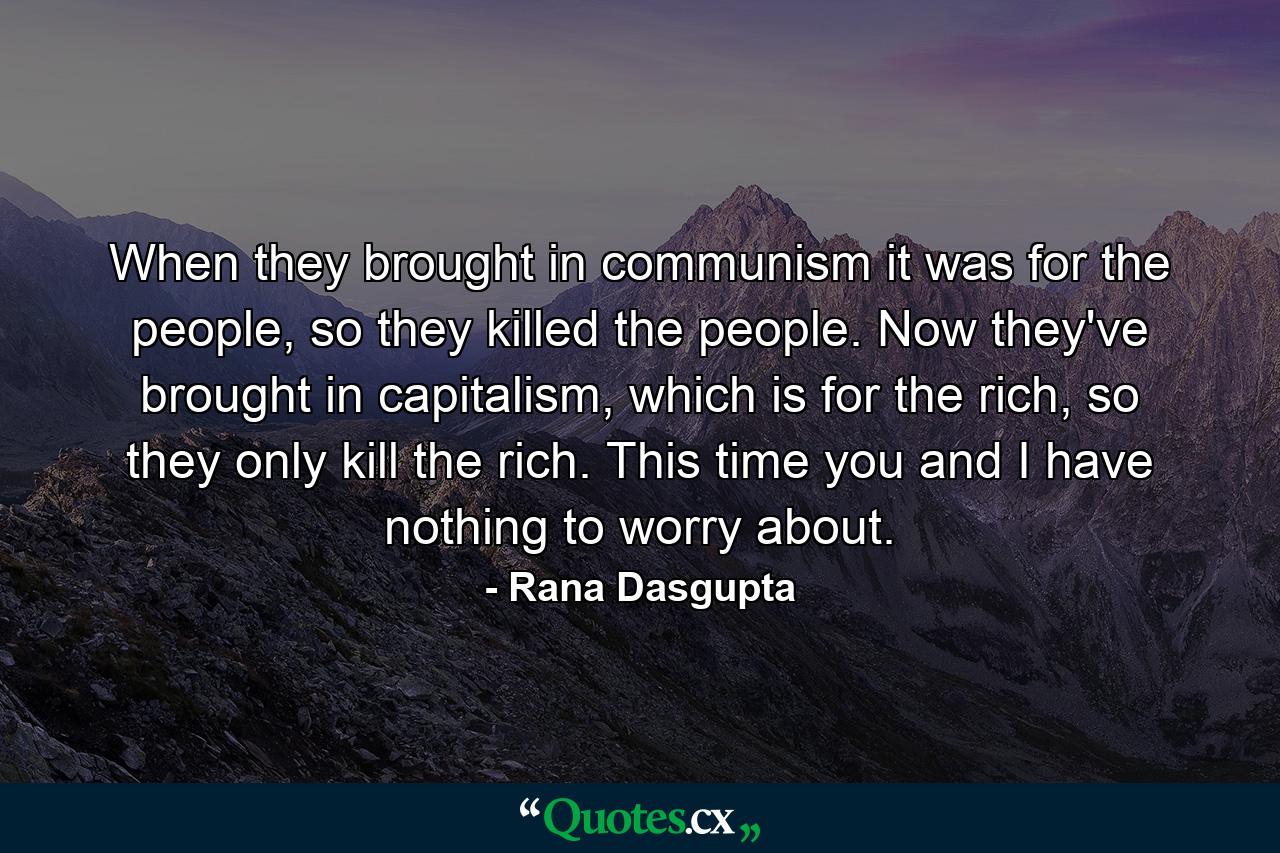 When they brought in communism it was for the people, so they killed the people. Now they've brought in capitalism, which is for the rich, so they only kill the rich. This time you and I have nothing to worry about. - Quote by Rana Dasgupta