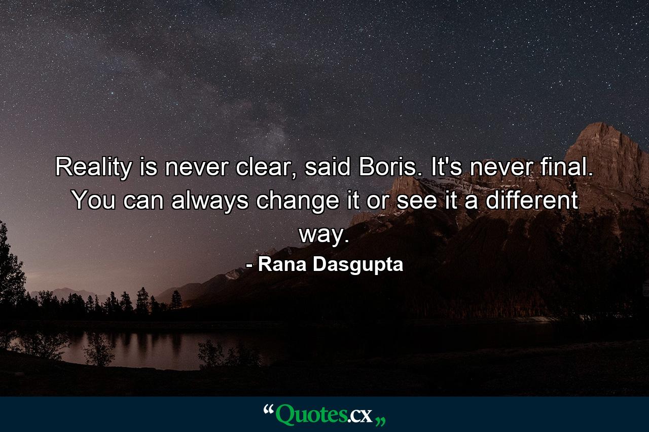 Reality is never clear, said Boris. It's never final. You can always change it or see it a different way. - Quote by Rana Dasgupta