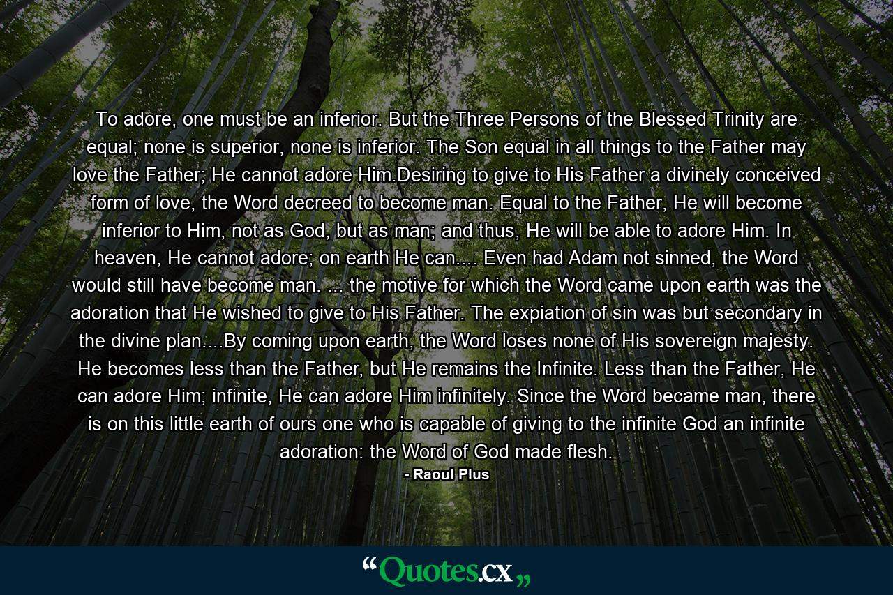 To adore, one must be an inferior. But the Three Persons of the Blessed Trinity are equal; none is superior, none is inferior. The Son equal in all things to the Father may love the Father; He cannot adore Him.Desiring to give to His Father a divinely conceived form of love, the Word decreed to become man. Equal to the Father, He will become inferior to Him, not as God, but as man; and thus, He will be able to adore Him. In heaven, He cannot adore; on earth He can.... Even had Adam not sinned, the Word would still have become man. ... the motive for which the Word came upon earth was the adoration that He wished to give to His Father. The expiation of sin was but secondary in the divine plan....By coming upon earth, the Word loses none of His sovereign majesty. He becomes less than the Father, but He remains the Infinite. Less than the Father, He can adore Him; infinite, He can adore Him infinitely. Since the Word became man, there is on this little earth of ours one who is capable of giving to the infinite God an infinite adoration: the Word of God made flesh. - Quote by Raoul Plus