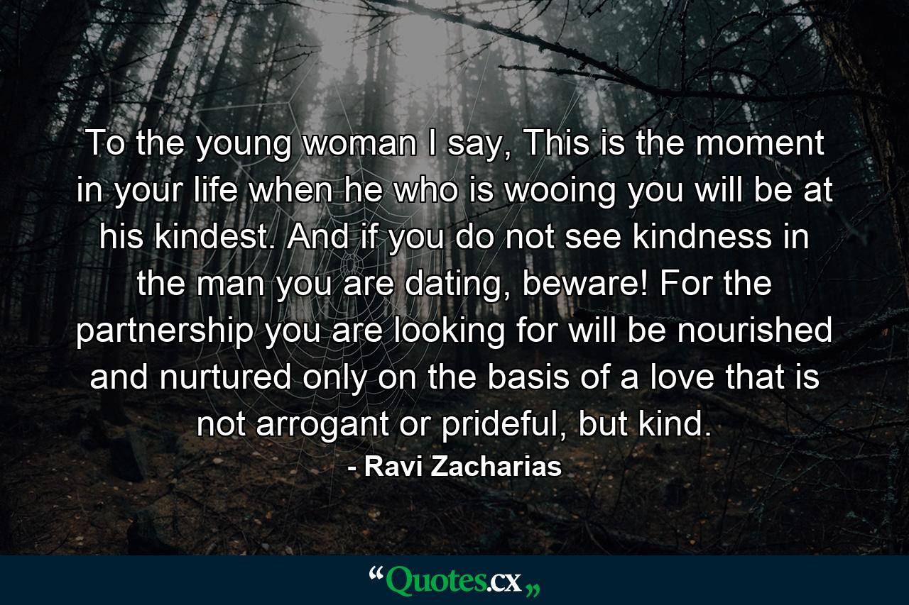 To the young woman I say, This is the moment in your life when he who is wooing you will be at his kindest. And if you do not see kindness in the man you are dating, beware! For the partnership you are looking for will be nourished and nurtured only on the basis of a love that is not arrogant or prideful, but kind. - Quote by Ravi Zacharias