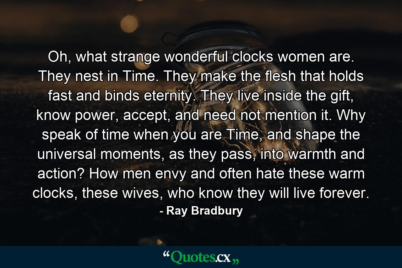 Oh, what strange wonderful clocks women are. They nest in Time. They make the flesh that holds fast and binds eternity. They live inside the gift, know power, accept, and need not mention it. Why speak of time when you are Time, and shape the universal moments, as they pass, into warmth and action? How men envy and often hate these warm clocks, these wives, who know they will live forever. - Quote by Ray Bradbury