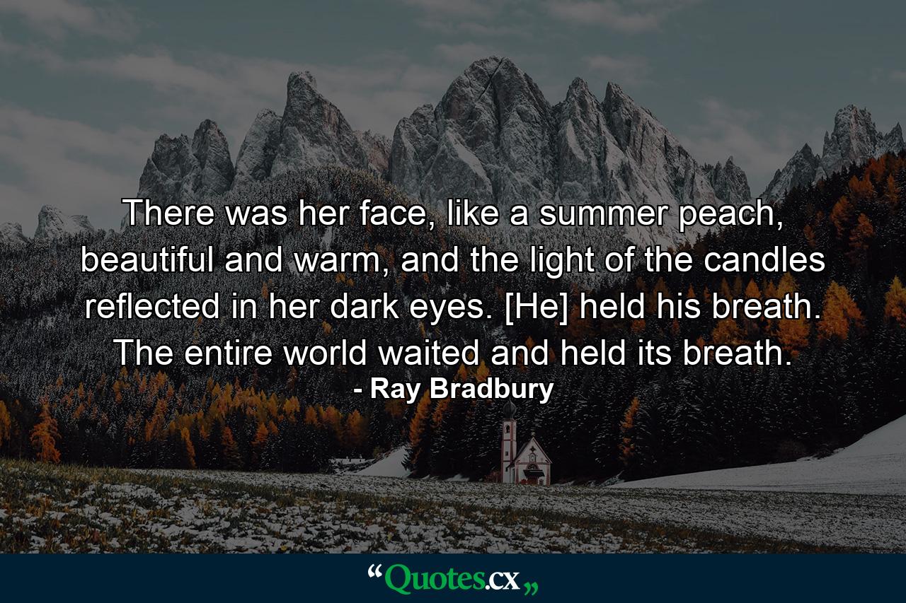 There was her face, like a summer peach, beautiful and warm, and the light of the candles reflected in her dark eyes. [He] held his breath. The entire world waited and held its breath. - Quote by Ray Bradbury