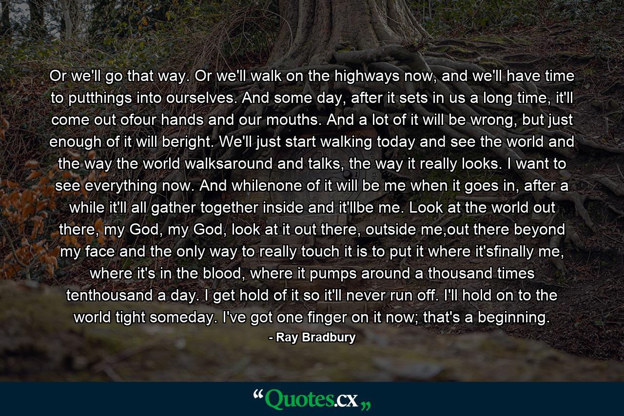 Or we'll go that way. Or we'll walk on the highways now, and we'll have time to putthings into ourselves. And some day, after it sets in us a long time, it'll come out ofour hands and our mouths. And a lot of it will be wrong, but just enough of it will beright. We'll just start walking today and see the world and the way the world walksaround and talks, the way it really looks. I want to see everything now. And whilenone of it will be me when it goes in, after a while it'll all gather together inside and it'llbe me. Look at the world out there, my God, my God, look at it out there, outside me,out there beyond my face and the only way to really touch it is to put it where it'sfinally me, where it's in the blood, where it pumps around a thousand times tenthousand a day. I get hold of it so it'll never run off. I'll hold on to the world tight someday. I've got one finger on it now; that's a beginning. - Quote by Ray Bradbury