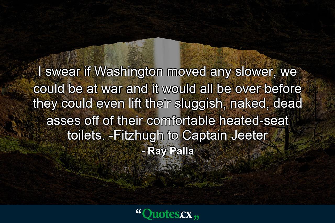 I swear if Washington moved any slower, we could be at war and it would all be over before they could even lift their sluggish, naked, dead asses off of their comfortable heated-seat toilets. -Fitzhugh to Captain Jeeter - Quote by Ray Palla