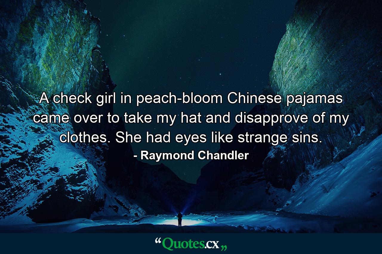 A check girl in peach-bloom Chinese pajamas came over to take my hat and disapprove of my clothes. She had eyes like strange sins. - Quote by Raymond Chandler