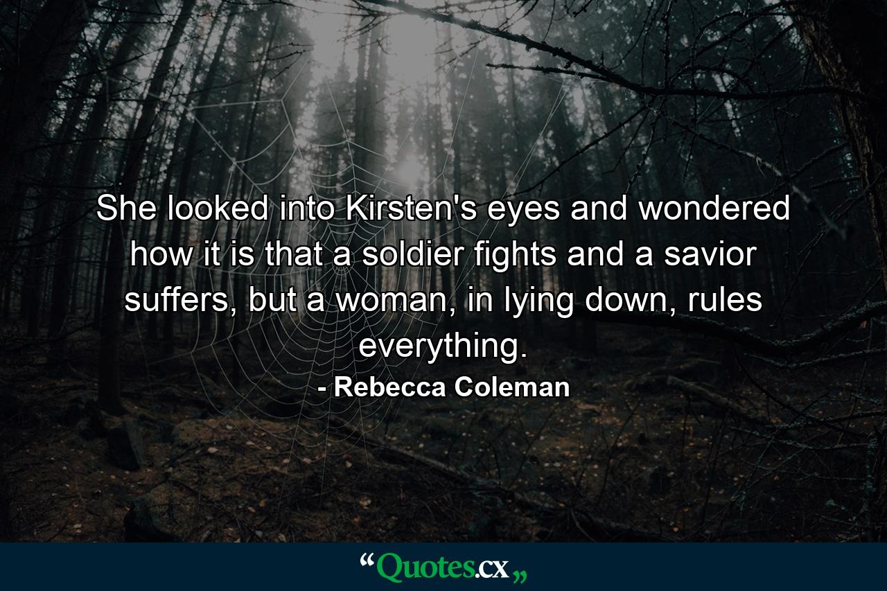 She looked into Kirsten's eyes and wondered how it is that a soldier fights and a savior suffers, but a woman, in lying down, rules everything. - Quote by Rebecca Coleman