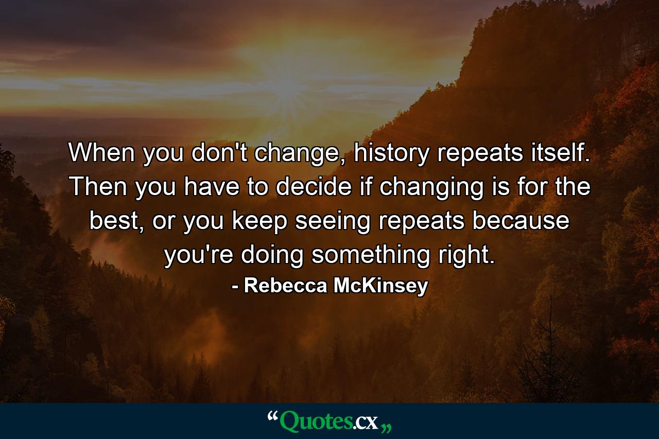 When you don't change, history repeats itself. Then you have to decide if changing is for the best, or you keep seeing repeats because you're doing something right. - Quote by Rebecca McKinsey