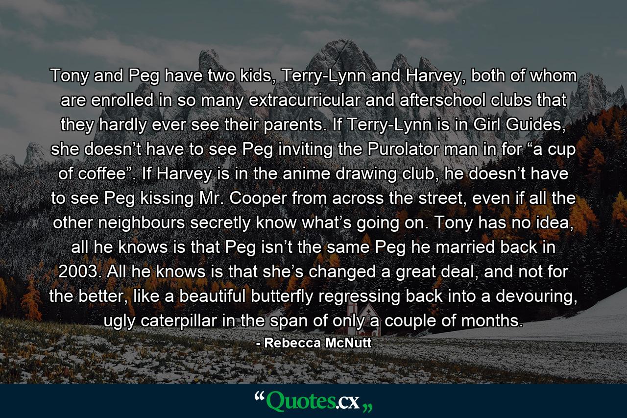 Tony and Peg have two kids, Terry-Lynn and Harvey, both of whom are enrolled in so many extracurricular and afterschool clubs that they hardly ever see their parents. If Terry-Lynn is in Girl Guides, she doesn’t have to see Peg inviting the Purolator man in for “a cup of coffee”. If Harvey is in the anime drawing club, he doesn’t have to see Peg kissing Mr. Cooper from across the street, even if all the other neighbours secretly know what’s going on. Tony has no idea, all he knows is that Peg isn’t the same Peg he married back in 2003. All he knows is that she’s changed a great deal, and not for the better, like a beautiful butterfly regressing back into a devouring, ugly caterpillar in the span of only a couple of months. - Quote by Rebecca McNutt