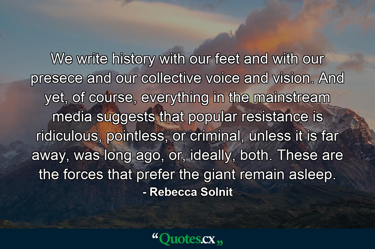 We write history with our feet and with our presece and our collective voice and vision. And yet, of course, everything in the mainstream media suggests that popular resistance is ridiculous, pointless, or criminal, unless it is far away, was long ago, or, ideally, both. These are the forces that prefer the giant remain asleep. - Quote by Rebecca Solnit