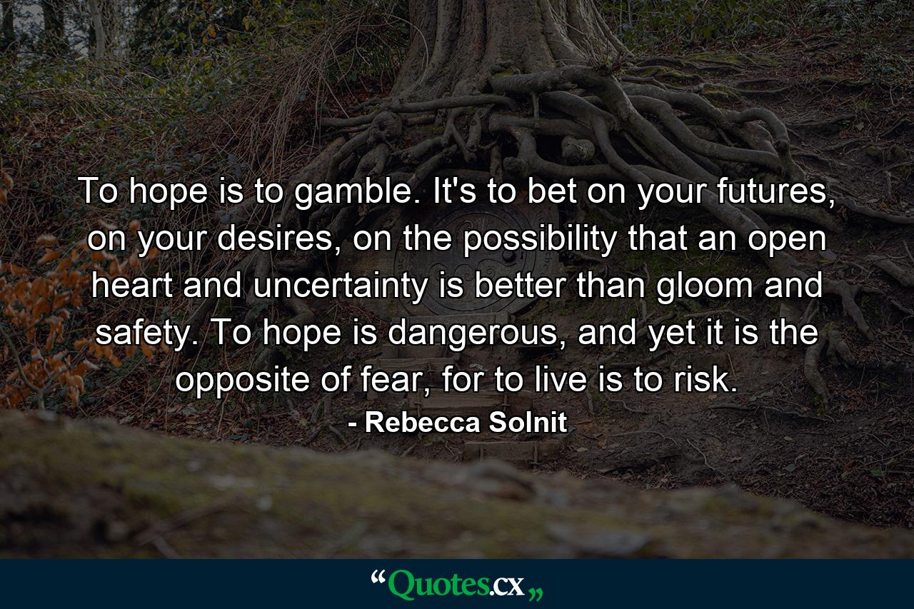 To hope is to gamble. It's to bet on your futures, on your desires, on the possibility that an open heart and uncertainty is better than gloom and safety. To hope is dangerous, and yet it is the opposite of fear, for to live is to risk. - Quote by Rebecca Solnit