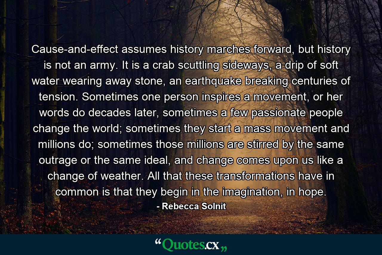 Cause-and-effect assumes history marches forward, but history is not an army. It is a crab scuttling sideways, a drip of soft water wearing away stone, an earthquake breaking centuries of tension. Sometimes one person inspires a movement, or her words do decades later, sometimes a few passionate people change the world; sometimes they start a mass movement and millions do; sometimes those millions are stirred by the same outrage or the same ideal, and change comes upon us like a change of weather. All that these transformations have in common is that they begin in the imagination, in hope. - Quote by Rebecca Solnit