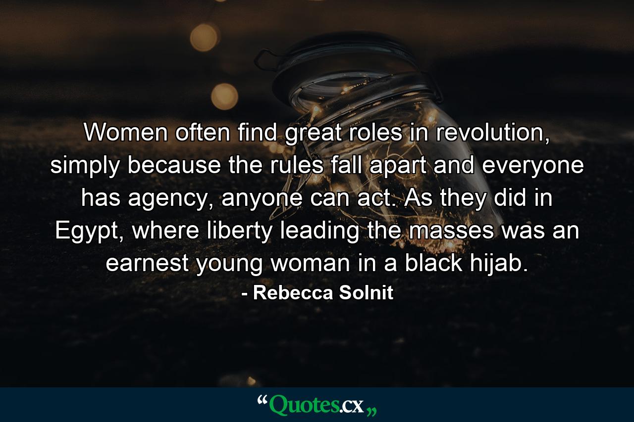 Women often find great roles in revolution, simply because the rules fall apart and everyone has agency, anyone can act. As they did in Egypt, where liberty leading the masses was an earnest young woman in a black hijab. - Quote by Rebecca Solnit