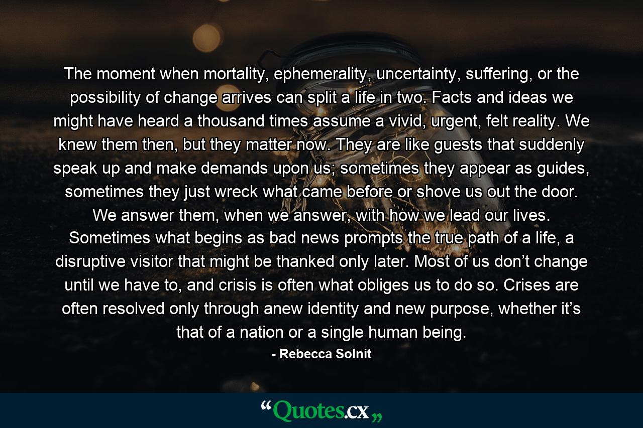 The moment when mortality, ephemerality, uncertainty, suffering, or the possibility of change arrives can split a life in two. Facts and ideas we might have heard a thousand times assume a vivid, urgent, felt reality. We knew them then, but they matter now. They are like guests that suddenly speak up and make demands upon us; sometimes they appear as guides, sometimes they just wreck what came before or shove us out the door. We answer them, when we answer, with how we lead our lives. Sometimes what begins as bad news prompts the true path of a life, a disruptive visitor that might be thanked only later. Most of us don’t change until we have to, and crisis is often what obliges us to do so. Crises are often resolved only through anew identity and new purpose, whether it’s that of a nation or a single human being. - Quote by Rebecca Solnit