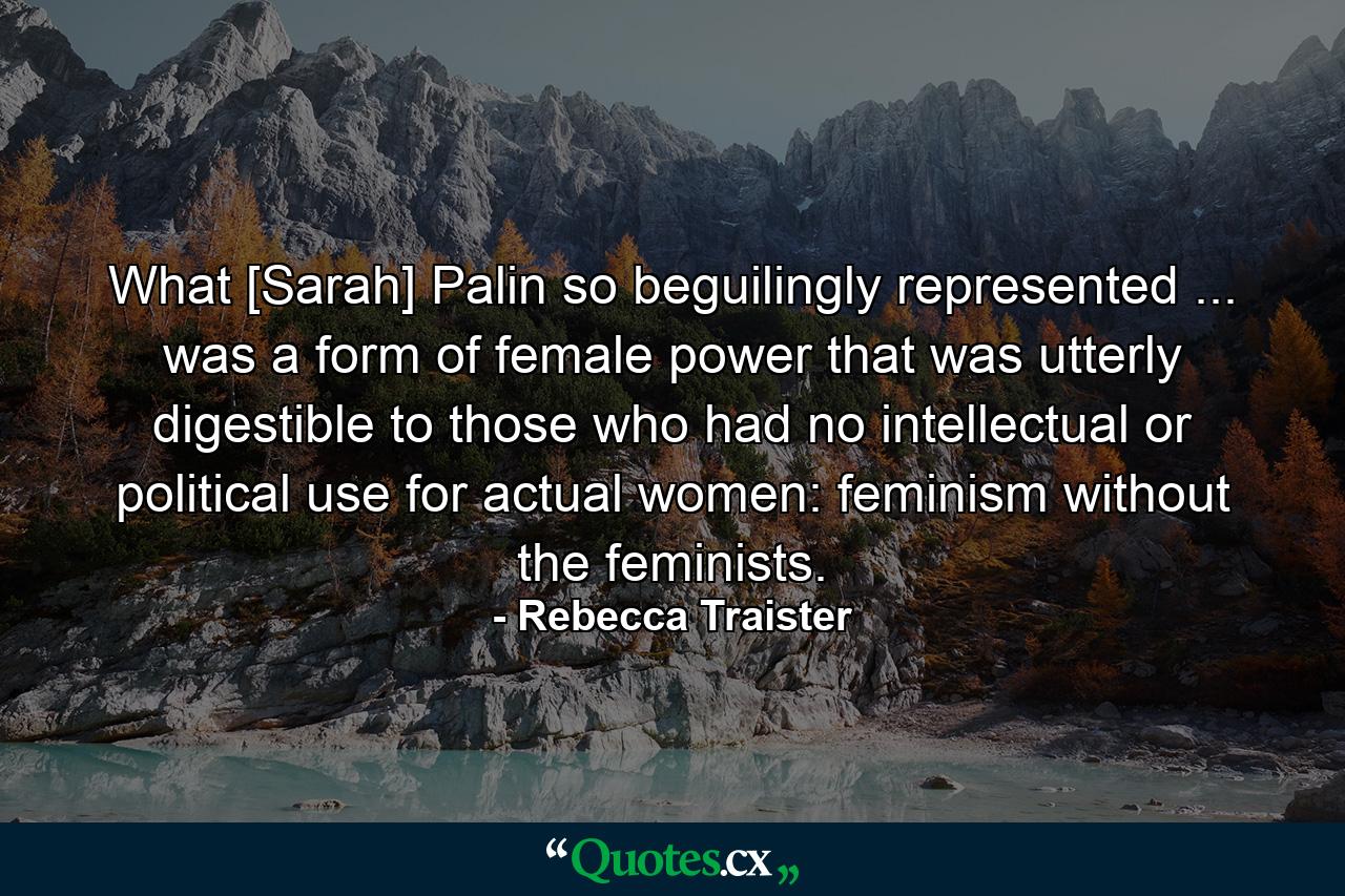 What [Sarah] Palin so beguilingly represented ... was a form of female power that was utterly digestible to those who had no intellectual or political use for actual women: feminism without the feminists. - Quote by Rebecca Traister