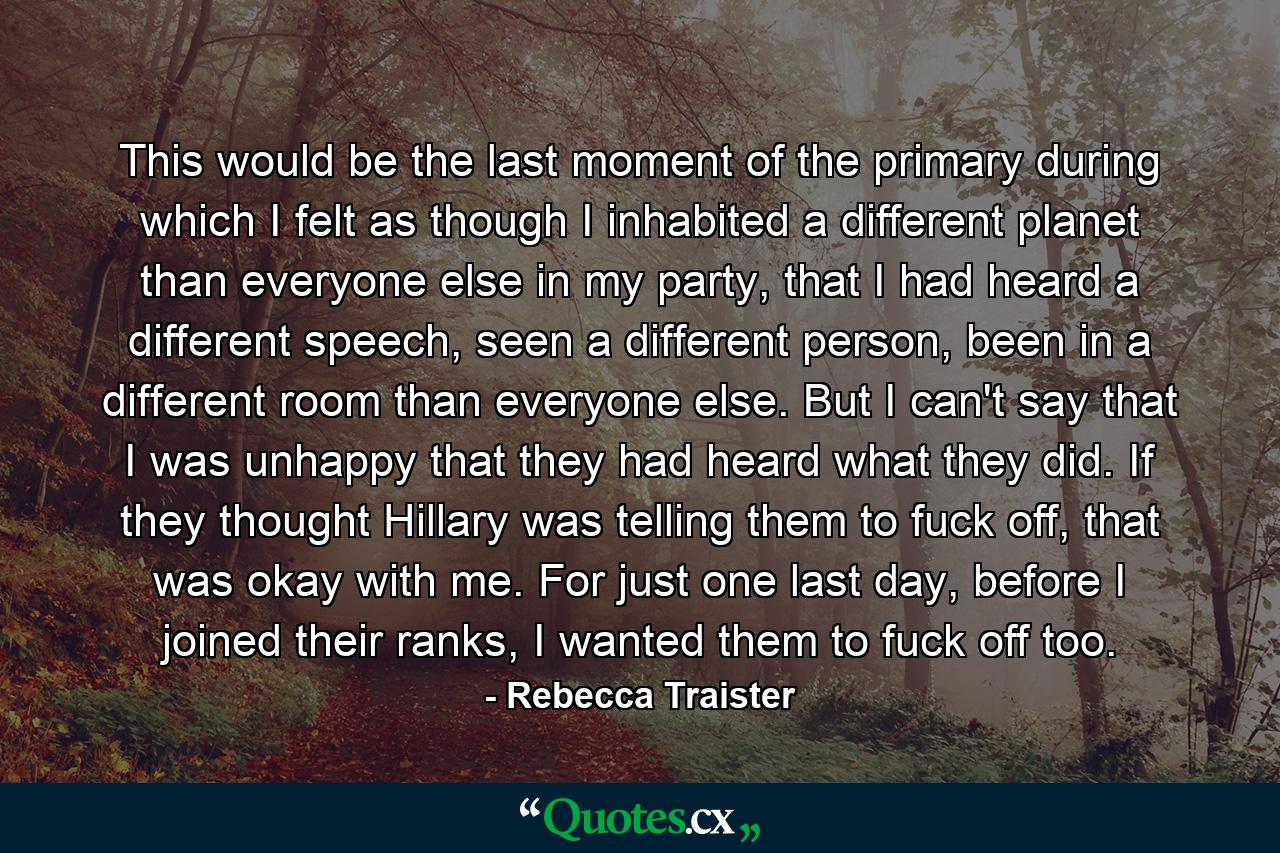 This would be the last moment of the primary during which I felt as though I inhabited a different planet than everyone else in my party, that I had heard a different speech, seen a different person, been in a different room than everyone else. But I can't say that I was unhappy that they had heard what they did. If they thought Hillary was telling them to fuck off, that was okay with me. For just one last day, before I joined their ranks, I wanted them to fuck off too. - Quote by Rebecca Traister