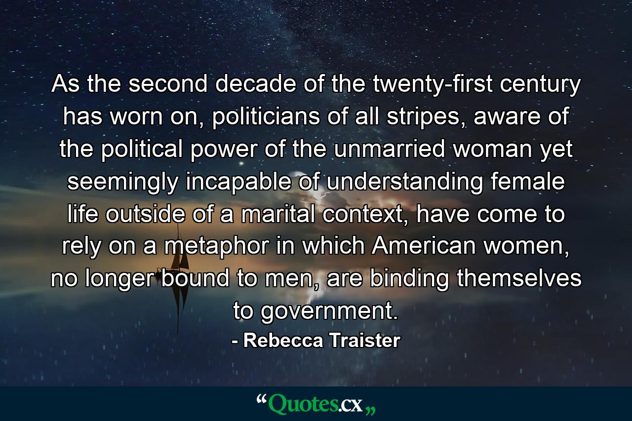 As the second decade of the twenty-first century has worn on, politicians of all stripes, aware of the political power of the unmarried woman yet seemingly incapable of understanding female life outside of a marital context, have come to rely on a metaphor in which American women, no longer bound to men, are binding themselves to government. - Quote by Rebecca Traister