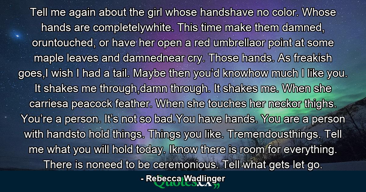 Tell me again about the girl whose handshave no color. Whose hands are completelywhite. This time make them damned, oruntouched, or have her open a red umbrellaor point at some maple leaves and damnednear cry. Those hands. As freakish goes,I wish I had a tail. Maybe then you’d knowhow much I like you. It shakes me through,damn through. It shakes me. When she carriesa peacock feather. When she touches her neckor thighs. You’re a person. It’s not so bad.You have hands. You are a person with handsto hold things. Things you like. Tremendousthings. Tell me what you will hold today. Iknow there is room for everything. There is noneed to be ceremonious. Tell what gets let go. - Quote by Rebecca Wadlinger