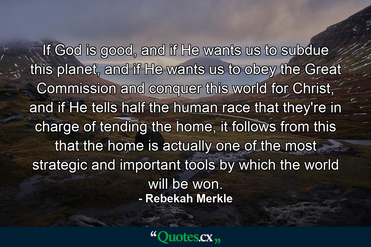 If God is good, and if He wants us to subdue this planet, and if He wants us to obey the Great Commission and conquer this world for Christ, and if He tells half the human race that they're in charge of tending the home, it follows from this that the home is actually one of the most strategic and important tools by which the world will be won. - Quote by Rebekah Merkle