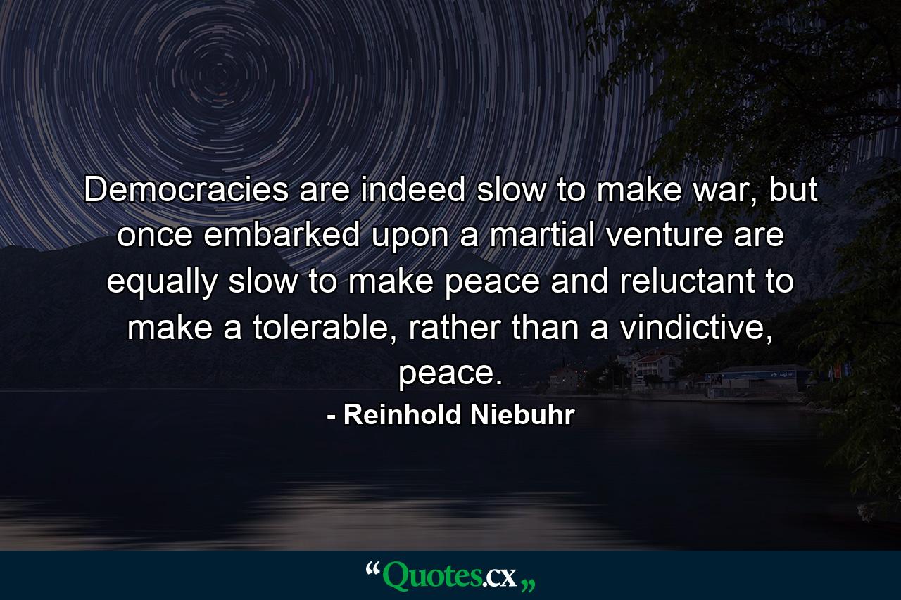 Democracies are indeed slow to make war, but once embarked upon a martial venture are equally slow to make peace and reluctant to make a tolerable, rather than a vindictive, peace. - Quote by Reinhold Niebuhr