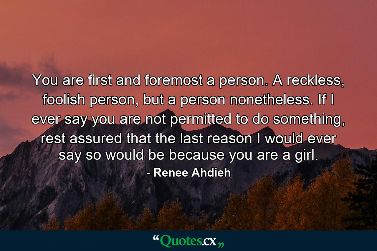 You are first and foremost a person. A reckless, foolish person, but a person nonetheless. If I ever say you are not permitted to do something, rest assured that the last reason I would ever say so would be because you are a girl. - Quote by Renee Ahdieh