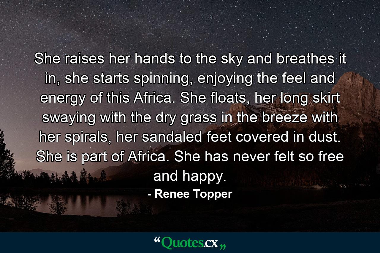 She raises her hands to the sky and breathes it in, she starts spinning, enjoying the feel and energy of this Africa. She floats, her long skirt swaying with the dry grass in the breeze with her spirals, her sandaled feet covered in dust. She is part of Africa. She has never felt so free and happy. - Quote by Renee Topper