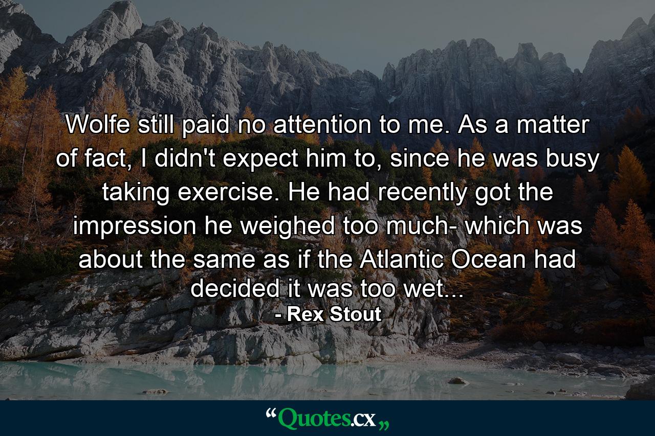 Wolfe still paid no attention to me. As a matter of fact, I didn't expect him to, since he was busy taking exercise. He had recently got the impression he weighed too much- which was about the same as if the Atlantic Ocean had decided it was too wet... - Quote by Rex Stout