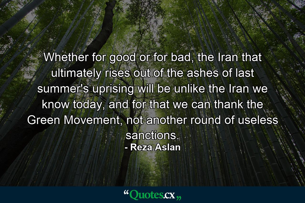 Whether for good or for bad, the Iran that ultimately rises out of the ashes of last summer's uprising will be unlike the Iran we know today, and for that we can thank the Green Movement, not another round of useless sanctions. - Quote by Reza Aslan