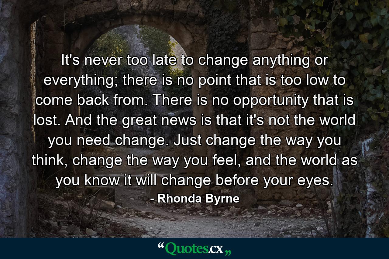 It's never too late to change anything or everything; there is no point that is too low to come back from. There is no opportunity that is lost. And the great news is that it's not the world you need change. Just change the way you think, change the way you feel, and the world as you know it will change before your eyes. - Quote by Rhonda Byrne