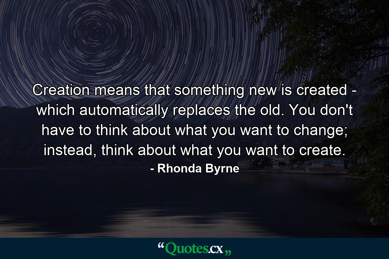 Creation means that something new is created - which automatically replaces the old. You don't have to think about what you want to change; instead, think about what you want to create. - Quote by Rhonda Byrne