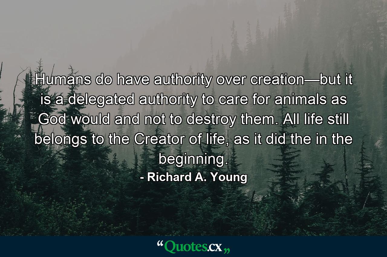 Humans do have authority over creation—but it is a delegated authority to care for animals as God would and not to destroy them. All life still belongs to the Creator of life, as it did the in the beginning. - Quote by Richard A. Young