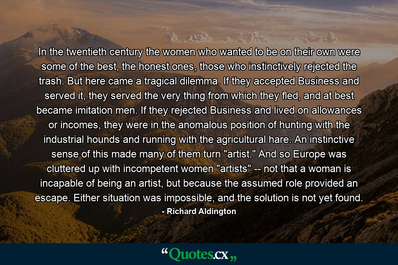 In the twentieth century the women who wanted to be on their own were some of the best, the honest ones, those who instinctively rejected the trash. But here came a tragical dilemma. If they accepted Business and served it, they served the very thing from which they fled, and at best became imitation men. If they rejected Business and lived on allowances or incomes, they were in the anomalous position of hunting with the industrial hounds and running with the agricultural hare. An instinctive sense of this made many of them turn 