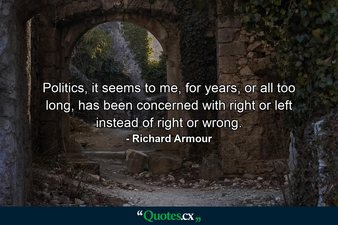 Politics, it seems to me, for years, or all too long, has been concerned with right or left instead of right or wrong. - Quote by Richard Armour