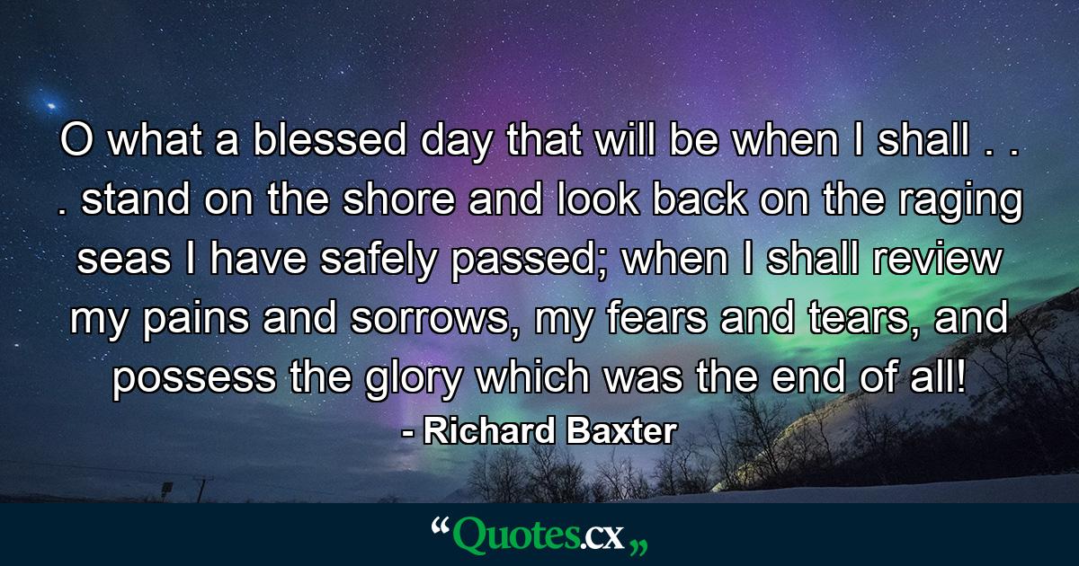 O what a blessed day that will be when I shall . . . stand on the shore and look back on the raging seas I have safely passed; when I shall review my pains and sorrows, my fears and tears, and possess the glory which was the end of all! - Quote by Richard Baxter