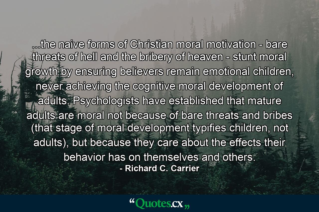 ...the naive forms of Christian moral motivation - bare threats of hell and the bribery of heaven - stunt moral growth by ensuring believers remain emotional children, never achieving the cognitive moral development of adults. Psychologists have established that mature adults are moral not because of bare threats and bribes (that stage of moral development typifies children, not adults), but because they care about the effects their behavior has on themselves and others. - Quote by Richard C. Carrier