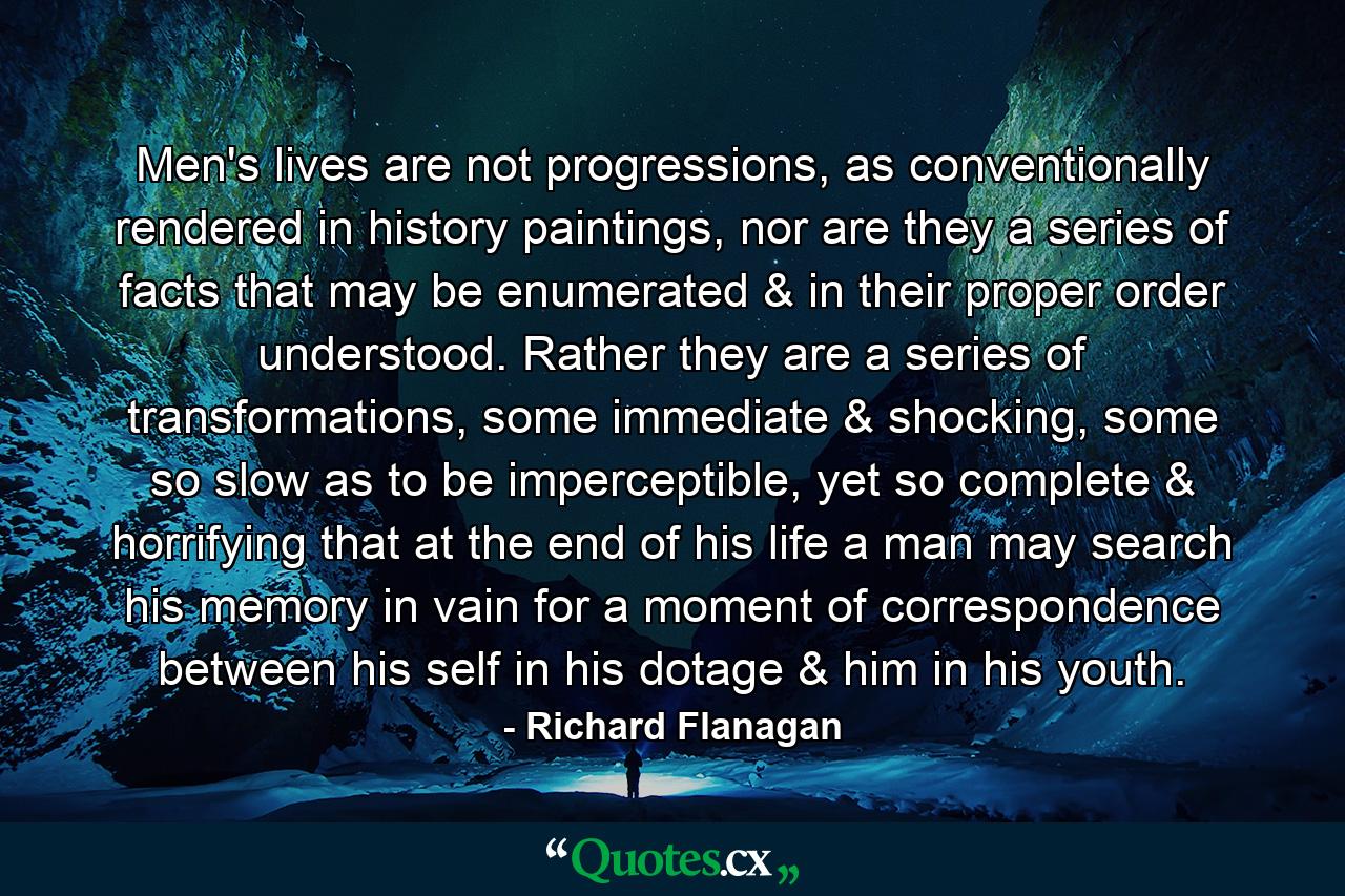 Men's lives are not progressions, as conventionally rendered in history paintings, nor are they a series of facts that may be enumerated & in their proper order understood. Rather they are a series of transformations, some immediate & shocking, some so slow as to be imperceptible, yet so complete & horrifying that at the end of his life a man may search his memory in vain for a moment of correspondence between his self in his dotage & him in his youth. - Quote by Richard Flanagan