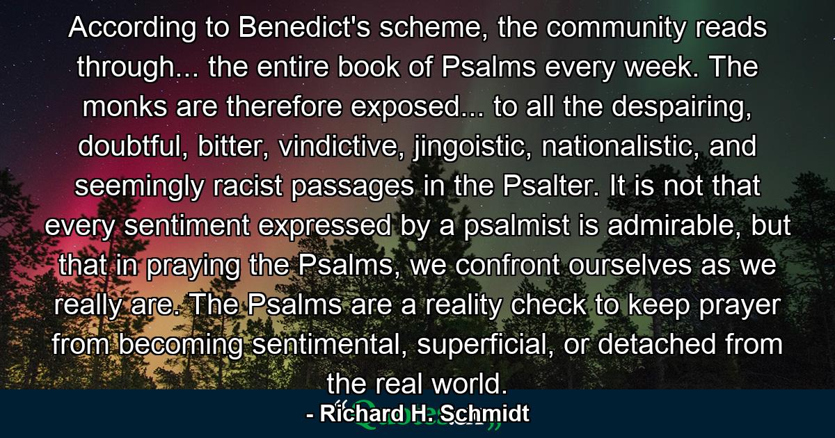 According to Benedict's scheme, the community reads through... the entire book of Psalms every week. The monks are therefore exposed... to all the despairing, doubtful, bitter, vindictive, jingoistic, nationalistic, and seemingly racist passages in the Psalter. It is not that every sentiment expressed by a psalmist is admirable, but that in praying the Psalms, we confront ourselves as we really are. The Psalms are a reality check to keep prayer from becoming sentimental, superficial, or detached from the real world. - Quote by Richard H. Schmidt