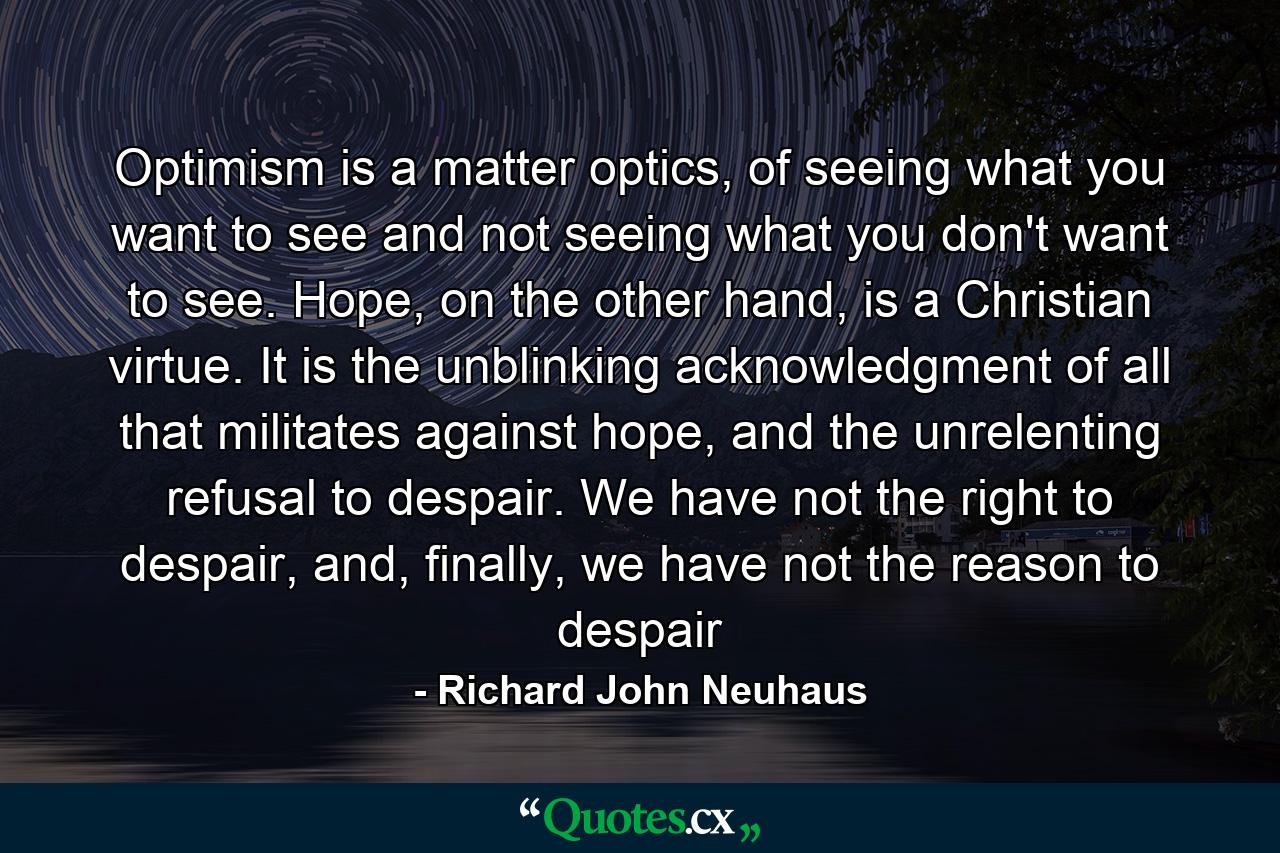 Optimism is a matter optics, of seeing what you want to see and not seeing what you don't want to see. Hope, on the other hand, is a Christian virtue. It is the unblinking acknowledgment of all that militates against hope, and the unrelenting refusal to despair. We have not the right to despair, and, finally, we have not the reason to despair - Quote by Richard John Neuhaus