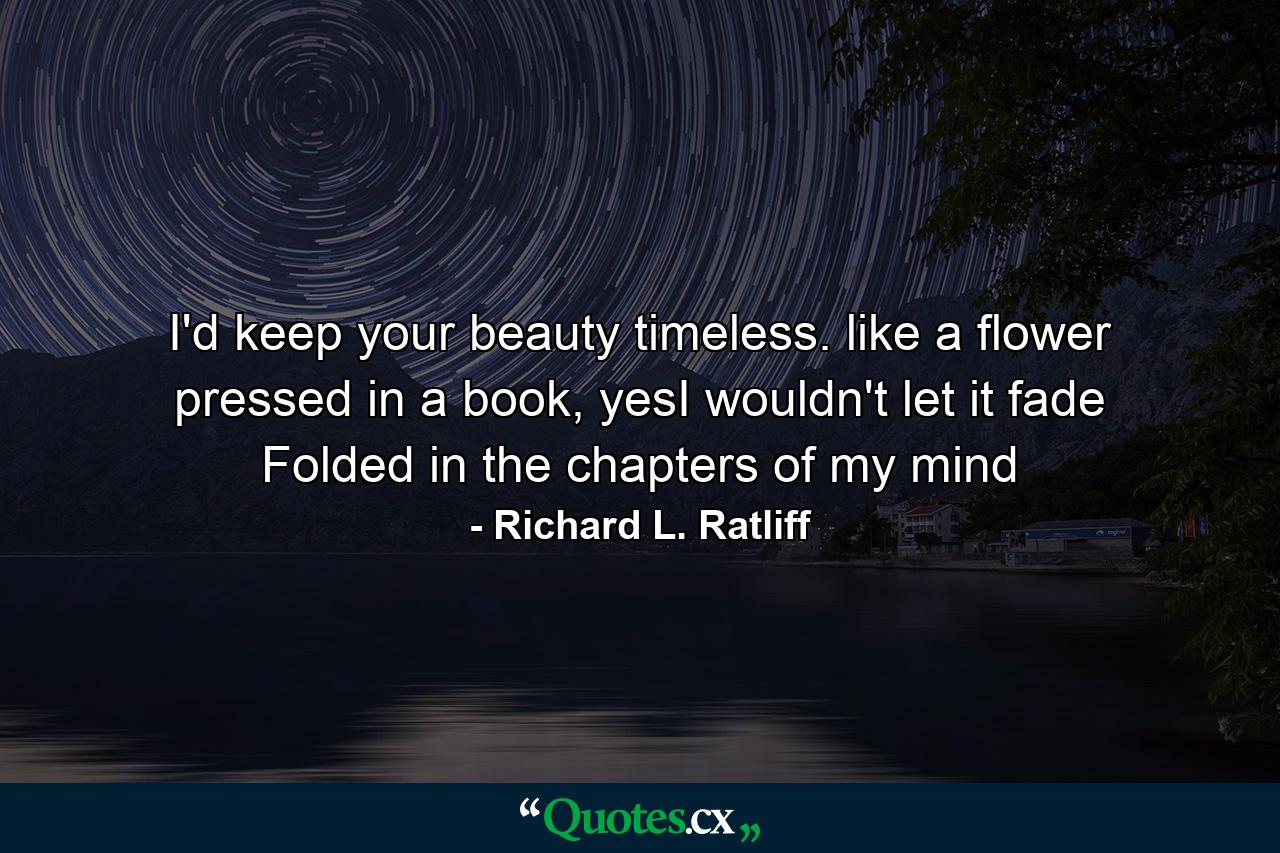 I'd keep your beauty timeless. like a flower pressed in a book, yesI wouldn't let it fade Folded in the chapters of my mind - Quote by Richard L. Ratliff